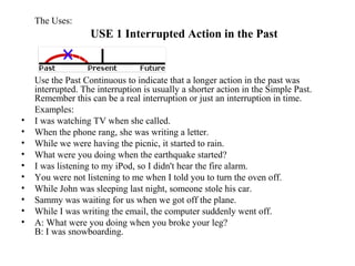 The Uses:
USE 1 Interrupted Action in the Past
Use the Past Continuous to indicate that a longer action in the past was
interrupted. The interruption is usually a shorter action in the Simple Past.
Remember this can be a real interruption or just an interruption in time.
Examples:
• I was watching TV when she called.
• When the phone rang, she was writing a letter.
• While we were having the picnic, it started to rain.
• What were you doing when the earthquake started?
• I was listening to my iPod, so I didn't hear the fire alarm.
• You were not listening to me when I told you to turn the oven off.
• While John was sleeping last night, someone stole his car.
• Sammy was waiting for us when we got off the plane.
• While I was writing the email, the computer suddenly went off.
• A: What were you doing when you broke your leg?
B: I was snowboarding.
 
