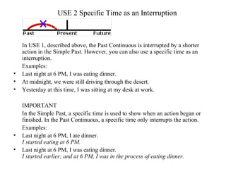 USE 2 Specific Time as an Interruption
In USE 1, described above, the Past Continuous is interrupted by a shorter
action in the Simple Past. However, you can also use a specific time as an
interruption.
Examples:
• Last night at 6 PM, I was eating dinner.
• At midnight, we were still driving through the desert.
• Yesterday at this time, I was sitting at my desk at work.
IMPORTANT
In the Simple Past, a specific time is used to show when an action began or
finished. In the Past Continuous, a specific time only interrupts the action.
Examples:
• Last night at 6 PM, I ate dinner.
I started eating at 6 PM.
• Last night at 6 PM, I was eating dinner.
I started earlier; and at 6 PM, I was in the process of eating dinner.
 