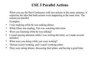 USE 3 Parallel Actions
When you use the Past Continuous with two actions in the same sentence, it
expresses the idea that both actions were happening at the same time. The
actions are parallel.
Examples:
• I was studying while he was making dinner.
• While Ellen was reading, Tim was watching television.
• Were you listening while he was talking?
• I wasn't paying attention while I was writing the letter, so I made several
mistakes.
• What were you doing while you were waiting?
• Thomas wasn't working, and I wasn't working either.
• They were eating dinner, discussing their plans, and having a good time.
 