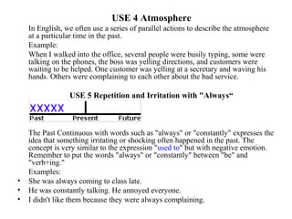 USE 4 Atmosphere
In English, we often use a series of parallel actions to describe the atmosphere
at a particular time in the past.
Example:
When I walked into the office, several people were busily typing, some were
talking on the phones, the boss was yelling directions, and customers were
waiting to be helped. One customer was yelling at a secretary and waving his
hands. Others were complaining to each other about the bad service.
USE 5 Repetition and Irritation with "Always“
The Past Continuous with words such as "always" or "constantly" expresses the
idea that something irritating or shocking often happened in the past. The
concept is very similar to the expression "used to" but with negative emotion.
Remember to put the words "always" or "constantly" between "be" and
"verb+ing."
Examples:
• She was always coming to class late.
• He was constantly talking. He annoyed everyone.
• I didn't like them because they were always complaining.
 