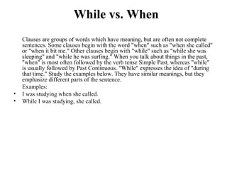 While vs. When
Clauses are groups of words which have meaning, but are often not complete
sentences. Some clauses begin with the word "when" such as "when she called"
or "when it bit me." Other clauses begin with "while" such as "while she was
sleeping" and "while he was surfing." When you talk about things in the past,
"when" is most often followed by the verb tense Simple Past, whereas "while"
is usually followed by Past Continuous. "While" expresses the idea of "during
that time." Study the examples below. They have similar meanings, but they
emphasize different parts of the sentence.
Examples:
• I was studying when she called.
• While I was studying, she called.
 