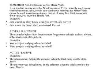 REMEMBER Non-Continuous Verbs / Mixed Verbs
It is important to remember that Non-Continuous Verbs cannot be used in any
continuous tenses. Also, certain non-continuous meanings for Mixed Verbs
cannot be used in continuous tenses. Instead of using Past Continuous with
these verbs, you must use Simple Past.
Examples:
• Jane was being at my house when you arrived. Not Correct
• Jane was at my house when you arrived. Correct
ADVERB PLACEMENT
The examples below show the placement for grammar adverbs such as: always,
only, never, ever, still, just, etc.
Examples:
• You were just studying when she called.
• Were you just studying when she called?
ACTIVE / PASSIVE
Examples:
• The salesman was helping the customer when the thief came into the store.
Active
• The customer was being helped by the salesman when the thief came into the
store. Passive
 