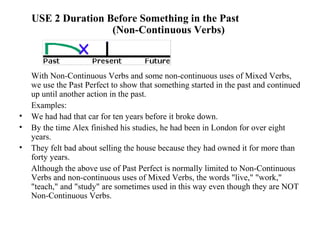 USE 2 Duration Before Something in the Past
(Non-Continuous Verbs)
With Non-Continuous Verbs and some non-continuous uses of Mixed Verbs,
we use the Past Perfect to show that something started in the past and continued
up until another action in the past.
Examples:
• We had had that car for ten years before it broke down.
• By the time Alex finished his studies, he had been in London for over eight
years.
• They felt bad about selling the house because they had owned it for more than
forty years.
Although the above use of Past Perfect is normally limited to Non-Continuous
Verbs and non-continuous uses of Mixed Verbs, the words "live," "work,"
"teach," and "study" are sometimes used in this way even though they are NOT
Non-Continuous Verbs.
 