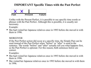 IMPORTANT Specific Times with the Past Perfect
Unlike with the Present Perfect, it is possible to use specific time words or
phrases with the Past Perfect. Although this is possible, it is usually not
necessary.
Example:
 She had visited her Japanese relatives once in 1993 before she moved in with
them in 1996.
MOREOVER
If the Past Perfect action did occur at a specific time, the Simple Past can be
used instead of the Past Perfect when "before" or "after" is used in the
sentence. The words "before" and "after" actually tell you what happens first,
so the Past Perfect is optional. For this reason, both sentences below are
correct.
Examples:
 She had visited her Japanese relatives once in 1993 before she moved in with
them in 1996.
 She visited her Japanese relatives once in 1993 before she moved in with them
in 1996.
 