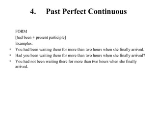 4. Past Perfect Continuous
FORM
[had been + present participle]
Examples:
• You had been waiting there for more than two hours when she finally arrived.
• Had you been waiting there for more than two hours when she finally arrived?
• You had not been waiting there for more than two hours when she finally
arrived.
 