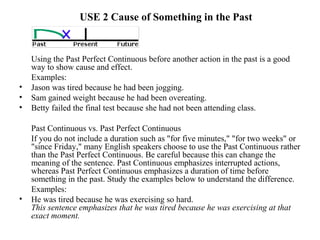 USE 2 Cause of Something in the Past
Using the Past Perfect Continuous before another action in the past is a good
way to show cause and effect.
Examples:
• Jason was tired because he had been jogging.
• Sam gained weight because he had been overeating.
• Betty failed the final test because she had not been attending class.
Past Continuous vs. Past Perfect Continuous
If you do not include a duration such as "for five minutes," "for two weeks" or
"since Friday," many English speakers choose to use the Past Continuous rather
than the Past Perfect Continuous. Be careful because this can change the
meaning of the sentence. Past Continuous emphasizes interrupted actions,
whereas Past Perfect Continuous emphasizes a duration of time before
something in the past. Study the examples below to understand the difference.
Examples:
• He was tired because he was exercising so hard.
This sentence emphasizes that he was tired because he was exercising at that
exact moment.
 