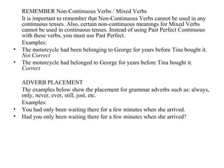 REMEMBER Non-Continuous Verbs / Mixed Verbs
It is important to remember that Non-Continuous Verbs cannot be used in any
continuous tenses. Also, certain non-continuous meanings for Mixed Verbs
cannot be used in continuous tenses. Instead of using Past Perfect Continuous
with these verbs, you must use Past Perfect.
Examples:
• The motorcycle had been belonging to George for years before Tina bought it.
Not Correct
• The motorcycle had belonged to George for years before Tina bought it.
Correct
ADVERB PLACEMENT
The examples below show the placement for grammar adverbs such as: always,
only, never, ever, still, just, etc.
Examples:
• You had only been waiting there for a few minutes when she arrived.
• Had you only been waiting there for a few minutes when she arrived?
 