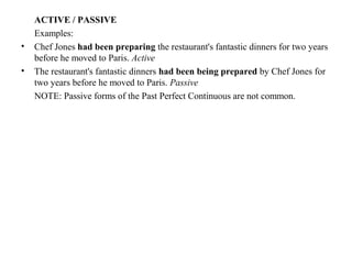 ACTIVE / PASSIVE
Examples:
• Chef Jones had been preparing the restaurant's fantastic dinners for two years
before he moved to Paris. Active
• The restaurant's fantastic dinners had been being prepared by Chef Jones for
two years before he moved to Paris. Passive
NOTE: Passive forms of the Past Perfect Continuous are not common.
 