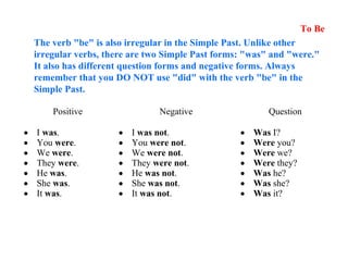Positive Negative Question
• I was.
• You were.
• We were.
• They were.
• He was.
• She was.
• It was.
• I was not.
• You were not.
• We were not.
• They were not.
• He was not.
• She was not.
• It was not.
• Was I?
• Were you?
• Were we?
• Were they?
• Was he?
• Was she?
• Was it?
To Be
The verb "be" is also irregular in the Simple Past. Unlike other
irregular verbs, there are two Simple Past forms: "was" and "were."
It also has different question forms and negative forms. Always
remember that you DO NOT use "did" with the verb "be" in the
Simple Past.
 