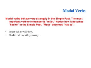 Modal Verbs
Modal verbs behave very strangely in the Simple Past. The most
important verb to remember is "must." Notice how it becomes
"had to" in the Simple Past. "Must“ becomes "had to":
• I must call my wife now.
• I had to call my wife yesterday.
 
