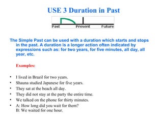 USE 3 Duration in Past
The Simple Past can be used with a duration which starts and stops
in the past. A duration is a longer action often indicated by
expressions such as: for two years, for five minutes, all day, all
year, etc.
Examples:
• I lived in Brazil for two years.
• Shauna studied Japanese for five years.
• They sat at the beach all day.
• They did not stay at the party the entire time.
• We talked on the phone for thirty minutes.
• A: How long did you wait for them?
B: We waited for one hour.
 