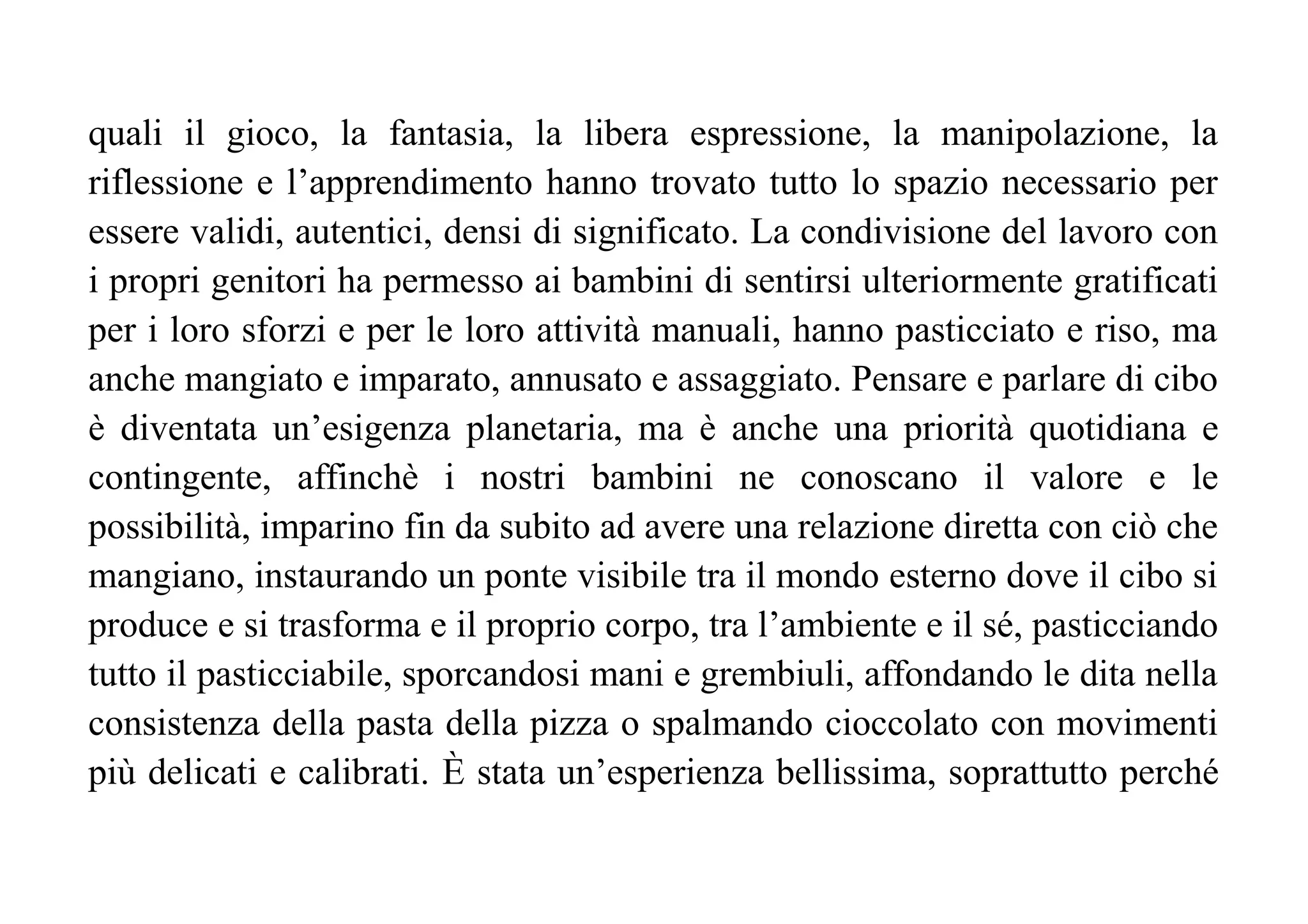 quali il gioco, la fantasia, la libera espressione, la manipolazione, la
riflessione e l’apprendimento hanno trovato tutto lo spazio necessario per
essere validi, autentici, densi di significato. La condivisione del lavoro con
i propri genitori ha permesso ai bambini di sentirsi ulteriormente gratificati
per i loro sforzi e per le loro attività manuali, hanno pasticciato e riso, ma
anche mangiato e imparato, annusato e assaggiato. Pensare e parlare di cibo
è diventata un’esigenza planetaria, ma è anche una priorità quotidiana e
contingente, affinchè i nostri bambini ne conoscano il valore e le
possibilità, imparino fin da subito ad avere una relazione diretta con ciò che
mangiano, instaurando un ponte visibile tra il mondo esterno dove il cibo si
produce e si trasforma e il proprio corpo, tra l’ambiente e il sé, pasticciando
tutto il pasticciabile, sporcandosi mani e grembiuli, affondando le dita nella
consistenza della pasta della pizza o spalmando cioccolato con movimenti
più delicati e calibrati. È stata un’esperienza bellissima, soprattutto perché
 
