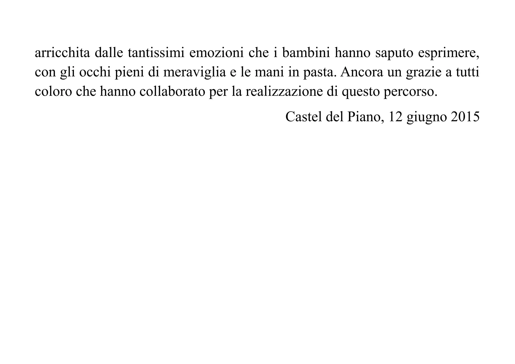 arricchita dalle tantissimi emozioni che i bambini hanno saputo esprimere,
con gli occhi pieni di meraviglia e le mani in pasta. Ancora un grazie a tutti
coloro che hanno collaborato per la realizzazione di questo percorso.
Castel del Piano, 12 giugno 2015
 