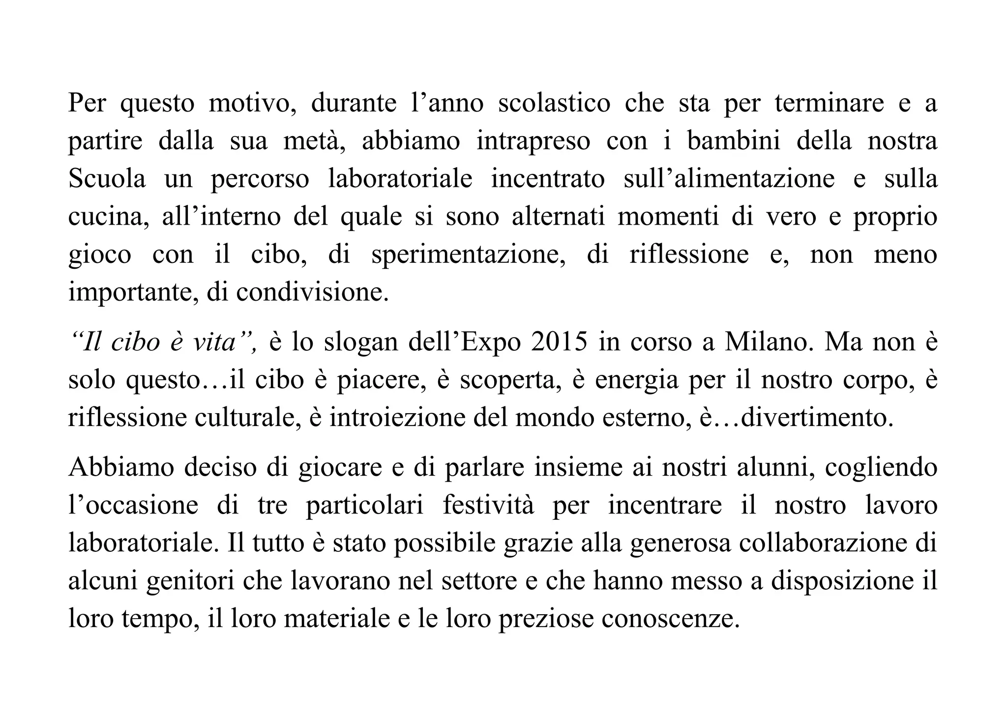 Per questo motivo, durante l’anno scolastico che sta per terminare e a
partire dalla sua metà, abbiamo intrapreso con i bambini della nostra
Scuola un percorso laboratoriale incentrato sull’alimentazione e sulla
cucina, all’interno del quale si sono alternati momenti di vero e proprio
gioco con il cibo, di sperimentazione, di riflessione e, non meno
importante, di condivisione.
“Il cibo è vita”, è lo slogan dell’Expo 2015 in corso a Milano. Ma non è
solo questo…il cibo è piacere, è scoperta, è energia per il nostro corpo, è
riflessione culturale, è introiezione del mondo esterno, è…divertimento.
Abbiamo deciso di giocare e di parlare insieme ai nostri alunni, cogliendo
l’occasione di tre particolari festività per incentrare il nostro lavoro
laboratoriale. Il tutto è stato possibile grazie alla generosa collaborazione di
alcuni genitori che lavorano nel settore e che hanno messo a disposizione il
loro tempo, il loro materiale e le loro preziose conoscenze.
 