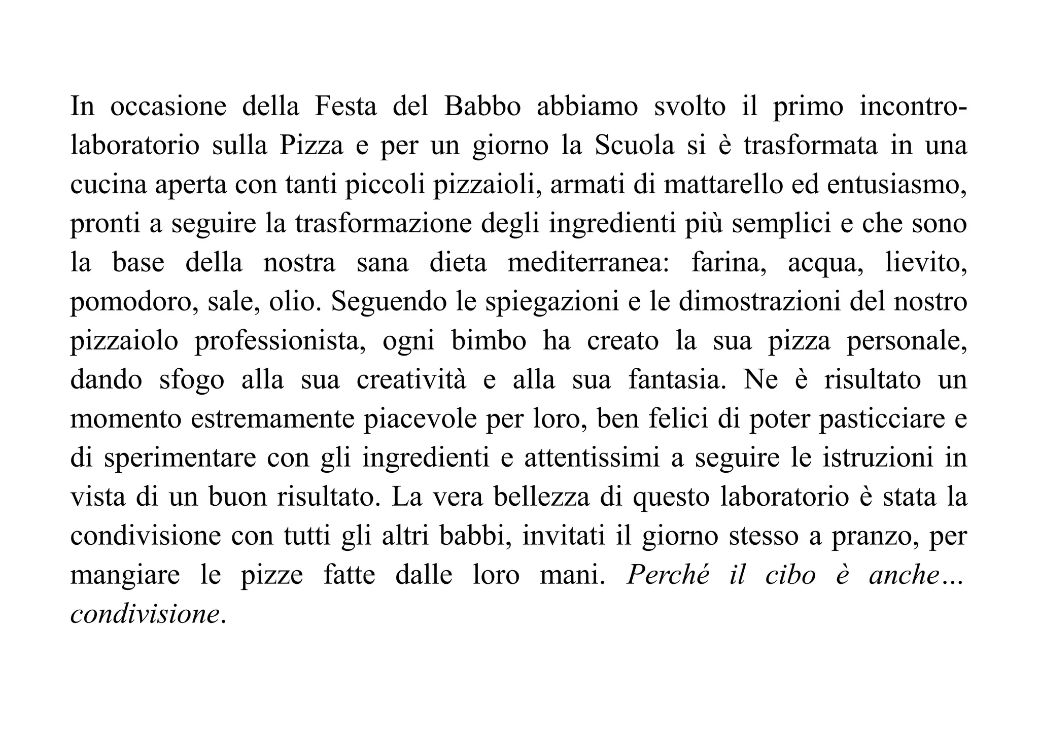 In occasione della Festa del Babbo abbiamo svolto il primo incontro-
laboratorio sulla Pizza e per un giorno la Scuola si è trasformata in una
cucina aperta con tanti piccoli pizzaioli, armati di mattarello ed entusiasmo,
pronti a seguire la trasformazione degli ingredienti più semplici e che sono
la base della nostra sana dieta mediterranea: farina, acqua, lievito,
pomodoro, sale, olio. Seguendo le spiegazioni e le dimostrazioni del nostro
pizzaiolo professionista, ogni bimbo ha creato la sua pizza personale,
dando sfogo alla sua creatività e alla sua fantasia. Ne è risultato un
momento estremamente piacevole per loro, ben felici di poter pasticciare e
di sperimentare con gli ingredienti e attentissimi a seguire le istruzioni in
vista di un buon risultato. La vera bellezza di questo laboratorio è stata la
condivisione con tutti gli altri babbi, invitati il giorno stesso a pranzo, per
mangiare le pizze fatte dalle loro mani. Perché il cibo è anche…
condivisione.
 