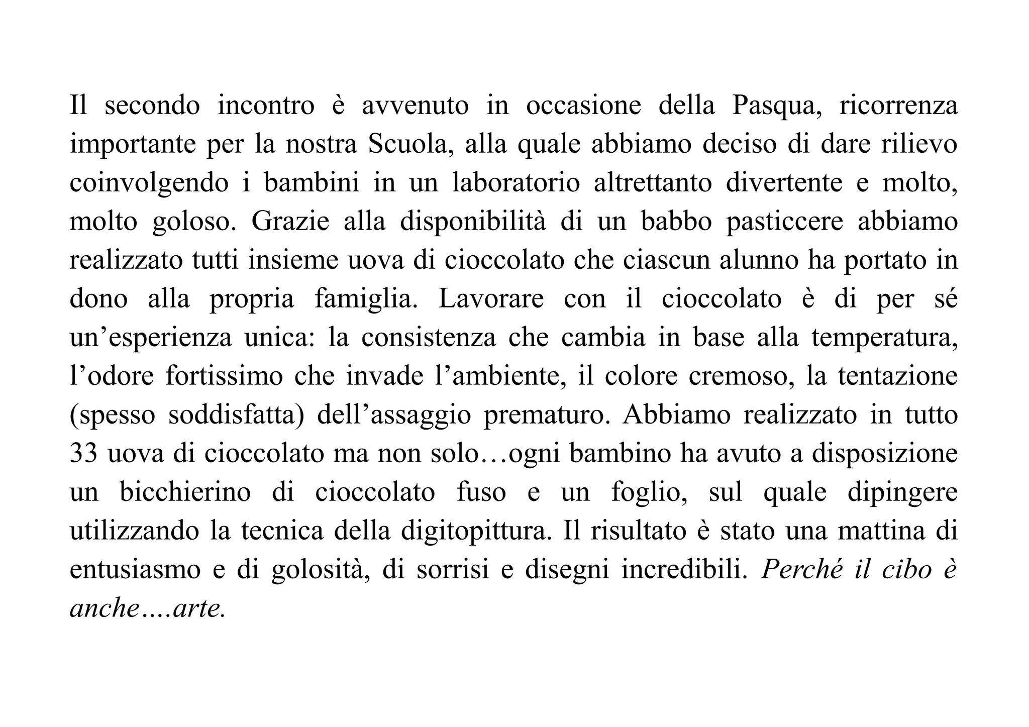 Il secondo incontro è avvenuto in occasione della Pasqua, ricorrenza
importante per la nostra Scuola, alla quale abbiamo deciso di dare rilievo
coinvolgendo i bambini in un laboratorio altrettanto divertente e molto,
molto goloso. Grazie alla disponibilità di un babbo pasticcere abbiamo
realizzato tutti insieme uova di cioccolato che ciascun alunno ha portato in
dono alla propria famiglia. Lavorare con il cioccolato è di per sé
un’esperienza unica: la consistenza che cambia in base alla temperatura,
l’odore fortissimo che invade l’ambiente, il colore cremoso, la tentazione
(spesso soddisfatta) dell’assaggio prematuro. Abbiamo realizzato in tutto
33 uova di cioccolato ma non solo…ogni bambino ha avuto a disposizione
un bicchierino di cioccolato fuso e un foglio, sul quale dipingere
utilizzando la tecnica della digitopittura. Il risultato è stato una mattina di
entusiasmo e di golosità, di sorrisi e disegni incredibili. Perché il cibo è
anche….arte.
 