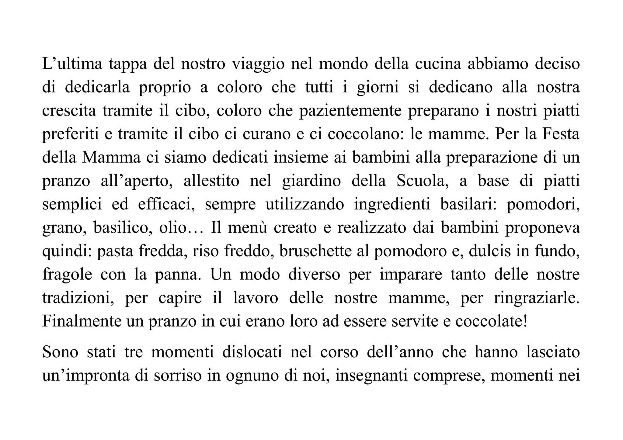 L’ultima tappa del nostro viaggio nel mondo della cucina abbiamo deciso
di dedicarla proprio a coloro che tutti i giorni si dedicano alla nostra
crescita tramite il cibo, coloro che pazientemente preparano i nostri piatti
preferiti e tramite il cibo ci curano e ci coccolano: le mamme. Per la Festa
della Mamma ci siamo dedicati insieme ai bambini alla preparazione di un
pranzo all’aperto, allestito nel giardino della Scuola, a base di piatti
semplici ed efficaci, sempre utilizzando ingredienti basilari: pomodori,
grano, basilico, olio… Il menù creato e realizzato dai bambini proponeva
quindi: pasta fredda, riso freddo, bruschette al pomodoro e, dulcis in fundo,
fragole con la panna. Un modo diverso per imparare tanto delle nostre
tradizioni, per capire il lavoro delle nostre mamme, per ringraziarle.
Finalmente un pranzo in cui erano loro ad essere servite e coccolate!
Sono stati tre momenti dislocati nel corso dell’anno che hanno lasciato
un’impronta di sorriso in ognuno di noi, insegnanti comprese, momenti nei
 