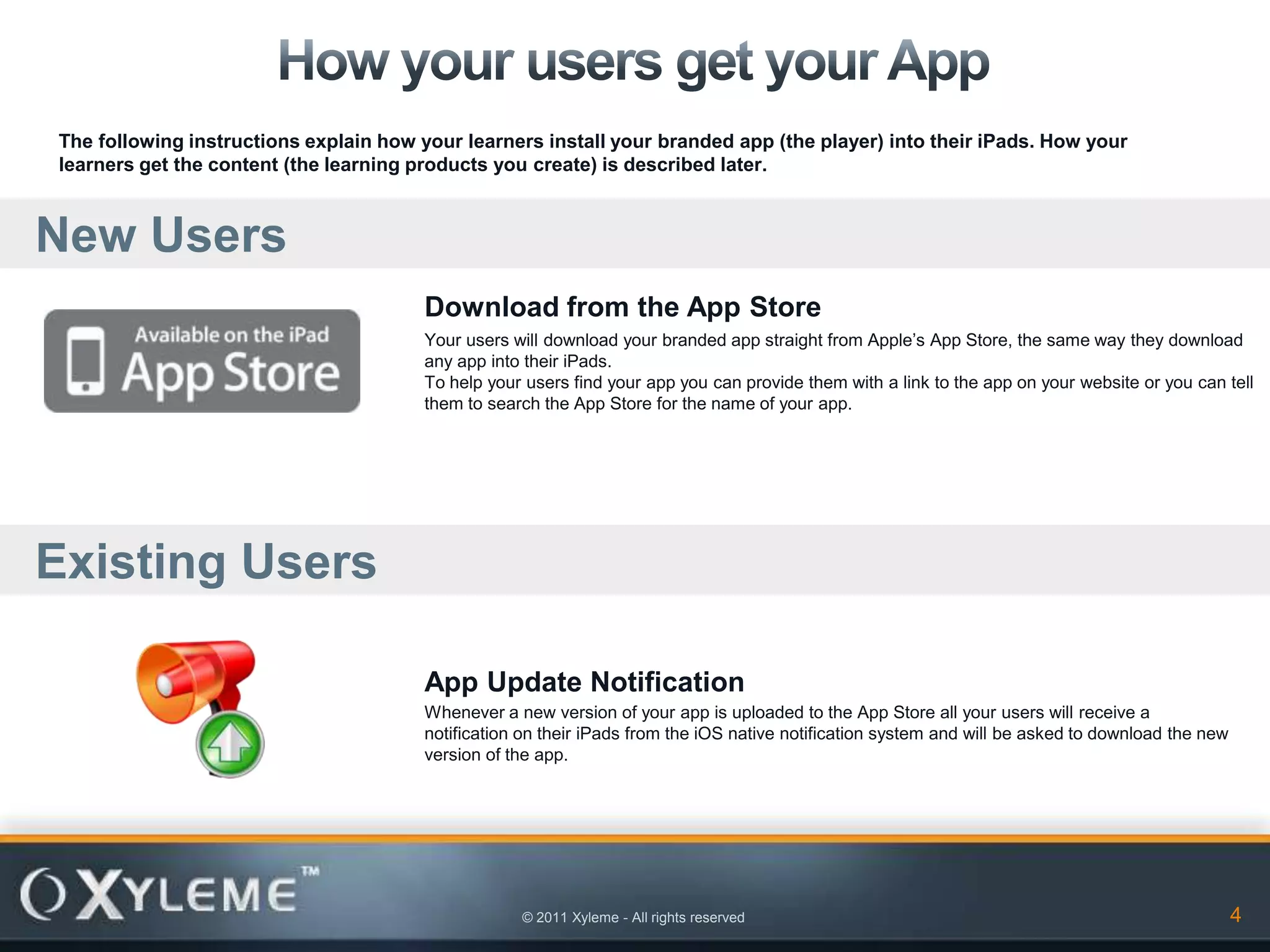 The following instructions explain how your learners install your branded app (the player) into their iPads. How your
learners get the content (the learning products you create) is described later.



New Users
                                        Download from the App Store
                                        Your users will download your branded app straight from Apple’s App Store, the same way they download
                                        any app into their iPads.
                                        To help your users find your app you can provide them with a link to the app on your website or you can tell
                                        them to search the App Store for the name of your app.




Existing Users

                                        App Update Notification
                                        Whenever a new version of your app is uploaded to the App Store all your users will receive a
                                        notification on their iPads from the iOS native notification system and will be asked to download the new
                                        version of the app.




                                                    © 2011 Xyleme - All rights reserved                                                             4
 