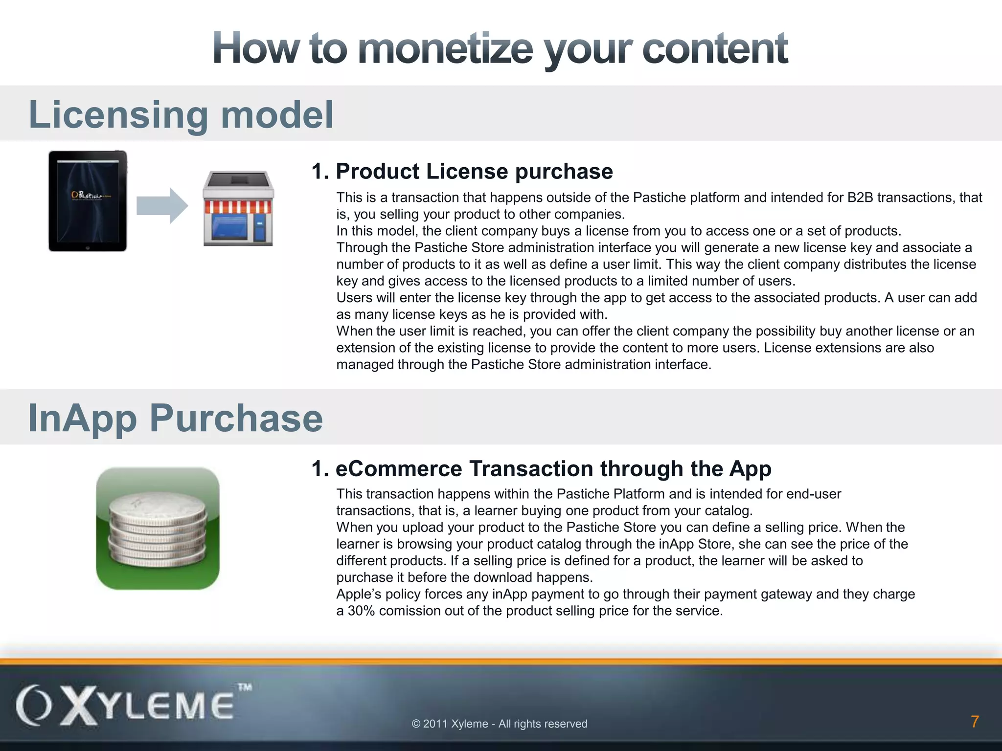 Licensing model
             1. Product License purchase
                  This is a transaction that happens outside of the Pastiche platform and intended for B2B transactions, that
                  is, you selling your product to other companies.
                  In this model, the client company buys a license from you to access one or a set of products.
                  Through the Pastiche Store administration interface you will generate a new license key and associate a
                  number of products to it as well as define a user limit. This way the client company distributes the license
                  key and gives access to the licensed products to a limited number of users.
                  Users will enter the license key through the app to get access to the associated products. A user can add
                  as many license keys as he is provided with.
                  When the user limit is reached, you can offer the client company the possibility buy another license or an
                  extension of the existing license to provide the content to more users. License extensions are also
                  managed through the Pastiche Store administration interface.



InApp Purchase
             1. eCommerce Transaction through the App
                  This transaction happens within the Pastiche Platform and is intended for end-user
                  transactions, that is, a learner buying one product from your catalog.
                  When you upload your product to the Pastiche Store you can define a selling price. When the
                  learner is browsing your product catalog through the inApp Store, she can see the price of the
                  different products. If a selling price is defined for a product, the learner will be asked to
                  purchase it before the download happens.
                  Apple’s policy forces any inApp payment to go through their payment gateway and they charge
                  a 30% comission out of the product selling price for the service.




                              © 2011 Xyleme - All rights reserved                                                           7
 