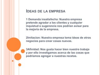 IDEAS DE LA EMPRESA
1 Demanda insatisfecha: Nuestra empresa
pretende agradar a los clientes y cualquier
inquietud o sugerencia nos podrían avisar para
la mejoría de la empresa.
2Imitacion: Nuestra empresa toma ideas de otros
negocios para crear cosas nuevas.
3Afinidad: Nos gusta hacer bien nuestro trabajo
y por ello investigamos acerca de las cosas que
podríamos agregar a nuestras recetas.
 