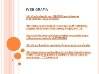 WEB GRAFÍA
http://gadgetsgirls.com/2010/06/asombrosas-
decoraciones-para-pasteles/
http://articulo.mercadolibre.com.mx/MLM-441909913-
pasteles-de-fondant-deliciosos-y-originales-_JM
http://cali.olx.com.co/dulces-postres-y-pasteles-para-
halloween-y-navidad-iid-553580706
http://www.lunadisa.com/articulos-para-decorar-fiestas
http://guanajuato.quebarato.com.mx/leon/comida-para-
fiestas-reuniones-pasteles-postres-y-mas-la-casa-de-
los-sabores__7CAA40.html
 
