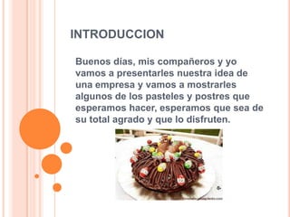 INTRODUCCION
Buenos días, mis compañeros y yo
vamos a presentarles nuestra idea de
una empresa y vamos a mostrarles
algunos de los pasteles y postres que
esperamos hacer, esperamos que sea de
su total agrado y que lo disfruten.
 