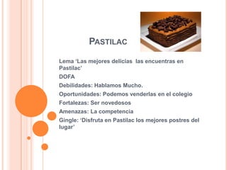 PASTILAC
Lema ‘Las mejores delicias las encuentras en
Pastilac’
DOFA
Debilidades: Hablamos Mucho.
Oportunidades: Podemos venderlas en el colegio
Fortalezas: Ser novedosos
Amenazas: La competencia
Gingle: ‘Disfruta en Pastilac los mejores postres del
lugar’
 