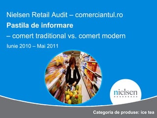 Nielsen Retail Audit – comerciantul.ro
Pastila de informare
– comert traditional vs. comert modern
Iunie 2010 – Mai 2011




                            Categoria de produse: ice tea
 