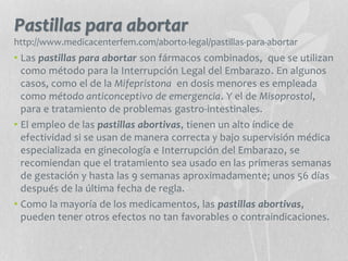 Pastillas para abortar
http://www.medicacenterfem.com/aborto-legal/pastillas-para-abortar
• Las pastillas para abortar son fármacos combinados, que se utilizan
como método para la Interrupción Legal del Embarazo. En algunos
casos, como el de la Mifepristona en dosis menores es empleada
como método anticonceptivo de emergencia. Y el de Misoprostol,
para e tratamiento de problemas gastro-intestinales.
• El empleo de las pastillas abortivas, tienen un alto índice de
efectividad si se usan de manera correcta y bajo supervisión médica
especializada en ginecología e Interrupción del Embarazo, se
recomiendan que el tratamiento sea usado en las primeras semanas
de gestación y hasta las 9 semanas aproximadamente; unos 56 días
después de la última fecha de regla.
• Como la mayoría de los medicamentos, las pastillas abortivas,
pueden tener otros efectos no tan favorables o contraindicaciones.
 