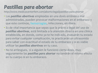 Pastillas para abortar
http://www.medicacenterfem.com/aborto-legal/pastillas-para-abortar
• Las pastillas abortivas empleadas en una dosis errónea o mal
administradas, pueden provocar malformaciones en el embarazo y
que este continúe, hemorragias, infecciones, etcétera.
• Es de vital importancia que sepas que la práctica legal del uso de
pastillas abortivas, está limitada a la atención directa en una clínica
establecida, en donde, como ya te he indicado, evaluarán tu estado
para evitar cualquier complicación, te practicarán un ultrasonido
para saber con exactitud el estado de tu embarazo y si es viable
utilizar las pastillas abortivas en tu caso.
• No te arriesgues, si a alguien le funcionó cierta dosis, muy
seguramente las pastillas para abortar no tendrán el mismo efecto
en tu cuerpo ni en tu embarazo.
 