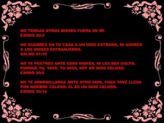 NO TENGAS OTROS DIOSES FUERA DE MÍ.
ÉXODO 20:3
NO GUARDES EN TU CASA A UN DIOS EXTRAÑO, NI ADORES
A LOS DIOSES EXTRANJEROS.
SALMO 81:10
NO TE POSTRES ANTE ESOS DIOSES, NI LES DES CULTO,
PORQUE YO, YAVÉ, TU DIOS, SOY UN DIOS CELOSO.
ÉXODO 20:5
NO TE ARRODILLARÁS ANTE OTRO DIOS, PUES YAVÉ LLEVA
POR NOMBRE CELOSO: ÉL ES UN DIOS CELOSO.
ÉXODO 34:14
 