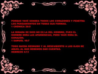 PORQUE YAVÉ SONDEA TODOS LOS CORAZONES Y PENETRA
LOS PENSAMIENTOS EN TODAS SUS FORMAS.
1 CRÓNICA 28:9
LA MIRADA DE DIOS NO ES LA DEL HOMBRE, PUES EL
HOMBRE MIRA LAS APARIENCIAS, PERO YAVÉ MIRA EL
CORAZÓN.
1 SAMUEL 16:7
TODO QUEDA DESNUDO Y AL DESCUBIERTO A LOS OJOS DE
AQUEL AL QUE DEBEMOS DAR CUENTAS.
HEBREOS 4:13
 