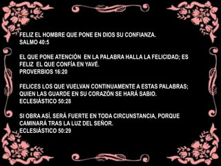 FELIZ EL HOMBRE QUE PONE EN DIOS SU CONFIANZA.
SALMO 40:5
EL QUE PONE ATENCIÓN EN LA PALABRA HALLA LA FELICIDAD; ES
FELIZ EL QUE CONFÍA EN YAVÉ.
PROVERBIOS 16:20
FELICES LOS QUE VUELVAN CONTINUAMENTE A ESTAS PALABRAS;
QUIEN LAS GUARDE EN SU CORAZÓN SE HARÁ SABIO.
ECLESIÁSTICO 50:28
SI OBRA ASÍ, SERÁ FUERTE EN TODA CIRCUNSTANCIA, PORQUE
CAMINARÁ TRAS LA LUZ DEL SEÑOR.
ECLESIÁSTICO 50:29
 