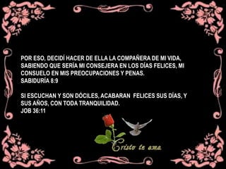 POR ESO, DECIDÍ HACER DE ELLA LA COMPAÑERA DE MI VIDA,
SABIENDO QUE SERÍA MI CONSEJERA EN LOS DÍAS FELICES, MI
CONSUELO EN MIS PREOCUPACIONES Y PENAS.
SABIDURÍA 8:9
SI ESCUCHAN Y SON DÓCILES, ACABARAN FELICES SUS DÍAS, Y
SUS AÑOS, CON TODA TRANQUILIDAD.
JOB 36:11
 