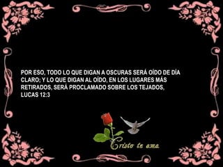 POR ESO, TODO LO QUE DIGAN A OSCURAS SERÁ OÍDO DE DÍA
CLARO; Y LO QUE DIGAN AL OÍDO, EN LOS LUGARES MÁS
RETIRADOS, SERÁ PROCLAMADO SOBRE LOS TEJADOS,
LUCAS 12:3