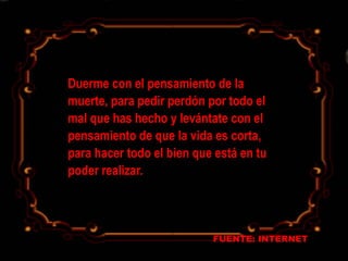 FUENTE: INTERNET
Duerme con el pensamiento de la
muerte, para pedir perdón por todo el
mal que has hecho y levántate con el
pensamiento de que la vida es corta,
para hacer todo el bien que está en tu
poder realizar.
 