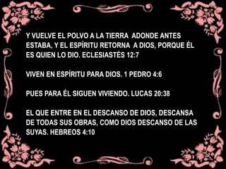 Y VUELVE EL POLVO A LA TIERRA ADONDE ANTES
ESTABA, Y EL ESPÍRITU RETORNA A DIOS, PORQUE ÉL
ES QUIEN LO DIO. ECLESIASTÉS 12:7
VIVEN EN ESPÍRITU PARA DIOS. 1 PEDRO 4:6
PUES PARA ÉL SIGUEN VIVIENDO. LUCAS 20:38
EL QUE ENTRE EN EL DESCANSO DE DIOS, DESCANSA
DE TODAS SUS OBRAS, COMO DIOS DESCANSO DE LAS
SUYAS. HEBREOS 4:10
 