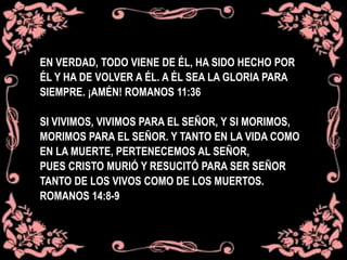EN VERDAD, TODO VIENE DE ÉL, HA SIDO HECHO POR
ÉL Y HA DE VOLVER A ÉL. A ÉL SEA LA GLORIA PARA
SIEMPRE. ¡AMÉN! ROMANOS 11:36
SI VIVIMOS, VIVIMOS PARA EL SEÑOR, Y SI MORIMOS,
MORIMOS PARA EL SEÑOR. Y TANTO EN LA VIDA COMO
EN LA MUERTE, PERTENECEMOS AL SEÑOR,
PUES CRISTO MURIÓ Y RESUCITÓ PARA SER SEÑOR
TANTO DE LOS VIVOS COMO DE LOS MUERTOS.
ROMANOS 14:8-9
 