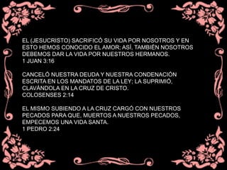 EL (JESUCRISTO) SACRIFICÓ SU VIDA POR NOSOTROS Y EN
ESTO HEMOS CONOCIDO EL AMOR; ASÍ, TAMBIÉN NOSOTROS
DEBEMOS DAR LA VIDA POR NUESTROS HERMANOS.
1 JUAN 3:16
CANCELÓ NUESTRA DEUDA Y NUESTRA CONDENACIÓN
ESCRITA EN LOS MANDATOS DE LA LEY; LA SUPRIMIÓ,
CLAVÁNDOLA EN LA CRUZ DE CRISTO.
COLOSENSES 2:14
EL MISMO SUBIENDO A LA CRUZ CARGÓ CON NUESTROS
PECADOS PARA QUE, MUERTOS A NUESTROS PECADOS,
EMPECEMOS UNA VIDA SANTA.
1 PEDRO 2:24
 