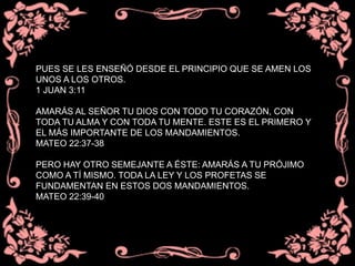 PUES SE LES ENSEÑÓ DESDE EL PRINCIPIO QUE SE AMEN LOS
UNOS A LOS OTROS.
1 JUAN 3:11
AMARÁS AL SEÑOR TU DIOS CON TODO TU CORAZÓN, CON
TODA TU ALMA Y CON TODA TU MENTE. ESTE ES EL PRIMERO Y
EL MÁS IMPORTANTE DE LOS MANDAMIENTOS.
MATEO 22:37-38
PERO HAY OTRO SEMEJANTE A ÉSTE: AMARÁS A TU PRÓJIMO
COMO A TÍ MISMO. TODA LA LEY Y LOS PROFETAS SE
FUNDAMENTAN EN ESTOS DOS MANDAMIENTOS.
MATEO 22:39-40
 