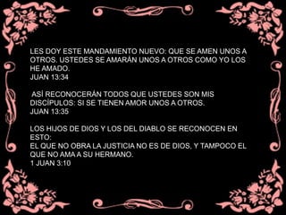 LES DOY ESTE MANDAMIENTO NUEVO: QUE SE AMEN UNOS A
OTROS. USTEDES SE AMARÁN UNOS A OTROS COMO YO LOS
HE AMADO.
JUAN 13:34
ASÍ RECONOCERÁN TODOS QUE USTEDES SON MIS
DISCÍPULOS: SI SE TIENEN AMOR UNOS A OTROS.
JUAN 13:35
LOS HIJOS DE DIOS Y LOS DEL DIABLO SE RECONOCEN EN
ESTO:
EL QUE NO OBRA LA JUSTICIA NO ES DE DIOS, Y TAMPOCO EL
QUE NO AMA A SU HERMANO.
1 JUAN 3:10
 