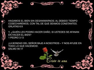 HAGAMOS EL BIEN SIN DESANIMARNOS; AL DEBIDO TIEMPO
COSECHAREMOS, CON TAL DE QUE SEAMOS CONSTANTES.
GÁLATAS 6:9
Y, ¿QUIÉN LES PODRÁ HACER DAÑO, SI USTEDES SE AFANAN
EN HACER EL BIEN?
1 PEDRO 3:13
¡LA BONDAD DEL SEÑOR BAJE A NOSOTROS – Y NOS AYUDE EN
TODO LO QUE HACEMOS!.
SALMO 90:17
 