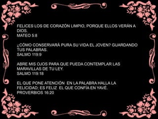 FELICES LOS DE CORAZÓN LIMPIO, PORQUE ELLOS VERÁN A
DIOS.
MATEO 5:8
¿CÓMO CONSERVARÁ PURA SU VIDA EL JOVEN? GUARDANDO
TUS PALABRAS.
SALMO 119:9
ABRE MIS OJOS PARA QUE PUEDA CONTEMPLAR LAS
MARAVILLAS DE TU LEY.
SALMO 119:18
EL QUE PONE ATENCIÓN EN LA PALABRA HALLA LA
FELICIDAD; ES FELIZ EL QUE CONFÍA EN YAVÉ.
PROVERBIOS 16:20
 