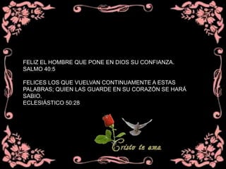 FELIZ EL HOMBRE QUE PONE EN DIOS SU CONFIANZA.
SALMO 40:5
FELICES LOS QUE VUELVAN CONTINUAMENTE A ESTAS
PALABRAS; QUIEN LAS GUARDE EN SU CORAZÓN SE HARÁ
SABIO.
ECLESIÁSTICO 50:28
 