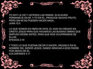 YO SOY LA VID Y USTEDES LAS RAMAS. SI ALGUIEN
PERMANECE EN MÍ, Y YO EN ÉL, PRODUCE MUCHO FRUTO,
PERO SIN MÍ NO PUEDEN HACER NADA.
JUAN 15:5
LO QUE SOMOS ES OBRA DE DIOS: ÉL NOS HA CREADO EN
CRISTO JESÚS PARA QUE HAGAMOS LAS BUENAS OBRAS QUE
DISPUSO DESDE ANTES, PARA QUE NOS OCUPÁRAMOS DE
ELLAS.
EFESIOS 2:10
Y TODO LO QUE PUEDAN DECIR O HACER, HÁGANLO EN EL
NOMBRE DEL SEÑOR JESÚS, DANDO GRACIAS A DIOS PADRE
POR MEDIO DE ÉL.
COLOSENSES 3:17
 