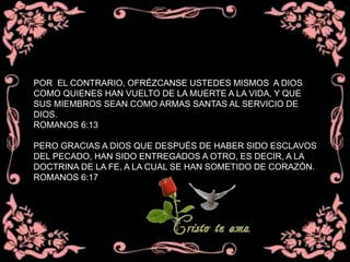 POR EL CONTRARIO, OFRÉZCANSE USTEDES MISMOS A DIOS
COMO QUIENES HAN VUELTO DE LA MUERTE A LA VIDA, Y QUE
SUS MIEMBROS SEAN COMO ARMAS SANTAS AL SERVICIO DE
DIOS.
ROMANOS 6:13
PERO GRACIAS A DIOS QUE DESPUÉS DE HABER SIDO ESCLAVOS
DEL PECADO, HAN SIDO ENTREGADOS A OTRO, ES DECIR, A LA
DOCTRINA DE LA FE, A LA CUAL SE HAN SOMETIDO DE CORAZÓN.
ROMANOS 6:17
 