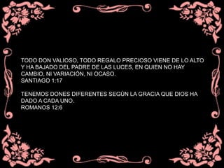 TODO DON VALIOSO, TODO REGALO PRECIOSO VIENE DE LO ALTO
Y HA BAJADO DEL PADRE DE LAS LUCES, EN QUIEN NO HAY
CAMBIO, NI VARIACIÓN, NI OCASO.
SANTIAGO 1:17
TENEMOS DONES DIFERENTES SEGÚN LA GRACIA QUE DIOS HA
DADO A CADA UNO.
ROMANOS 12:6
 
