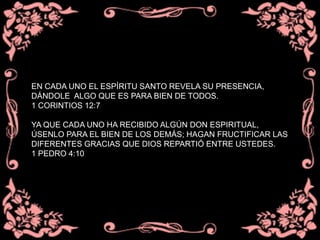 EN CADA UNO EL ESPÍRITU SANTO REVELA SU PRESENCIA,
DÁNDOLE ALGO QUE ES PARA BIEN DE TODOS.
1 CORINTIOS 12:7
YA QUE CADA UNO HA RECIBIDO ALGÚN DON ESPIRITUAL,
ÚSENLO PARA EL BIEN DE LOS DEMÁS; HAGAN FRUCTIFICAR LAS
DIFERENTES GRACIAS QUE DIOS REPARTIÓ ENTRE USTEDES.
1 PEDRO 4:10
 