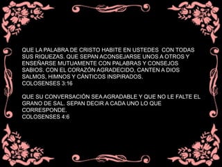 QUE LA PALABRA DE CRISTO HABITE EN USTEDES CON TODAS
SUS RIQUEZAS. QUE SEPAN ACONSEJARSE UNOS A OTROS Y
ENSEÑARSE MUTUAMENTE CON PALABRAS Y CONSEJOS
SABIOS. CON EL CORAZÓN AGRADECIDO, CANTEN A DIOS
SALMOS, HIMNOS Y CÁNTICOS INSPIRADOS.
COLOSENSES 3:16
QUE SU CONVERSACIÓN SEA AGRADABLE Y QUE NO LE FALTE EL
GRANO DE SAL. SEPAN DECIR A CADA UNO LO QUE
CORRESPONDE.
COLOSENSES 4:6
 
