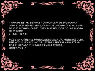 TRATA DE ESTAR SIEMPRE A DISPOSICIÓN DE DIOS COMO
SERVIDOR IRREPRENSIBLE, COMO UN OBRERO QUE NO TIENE
DE QUÉ AVERGONZARSE, BUEN DISTRIBUIDOR DE LA PALABRA
DE VERDAD.
2 TIMOTEO 2:15
MÁS BIEN ANÍMENSE MUTUAMENTE CADA DÍA, MIENTRAS DURA
ESE HOY; QUE NINGUNO DE USTEDES SE DEJE ARRASTRAR
POR EL PECADO Y LLEGUE A ENDURECERSE.
HEBREOS 3:13
 
